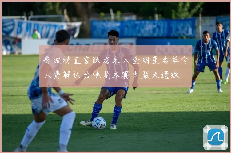 香波特直言狄龙未入全明星名单令人费解认为他是本赛季最大遗珠