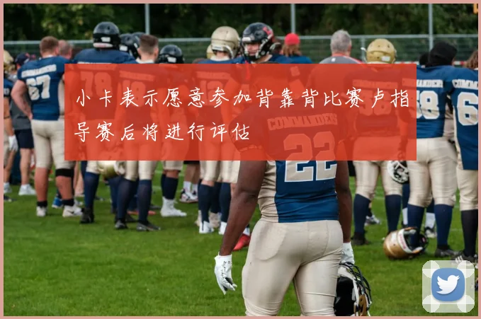 小卡表示愿意参加背靠背比赛卢指导赛后将进行评估