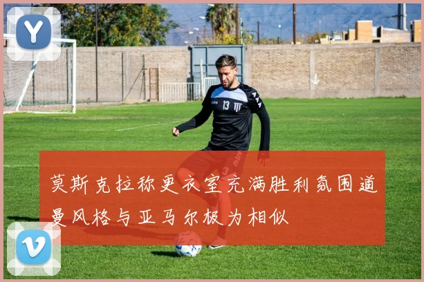 莫斯克拉称更衣室充满胜利氛围道曼风格与亚马尔极为相似