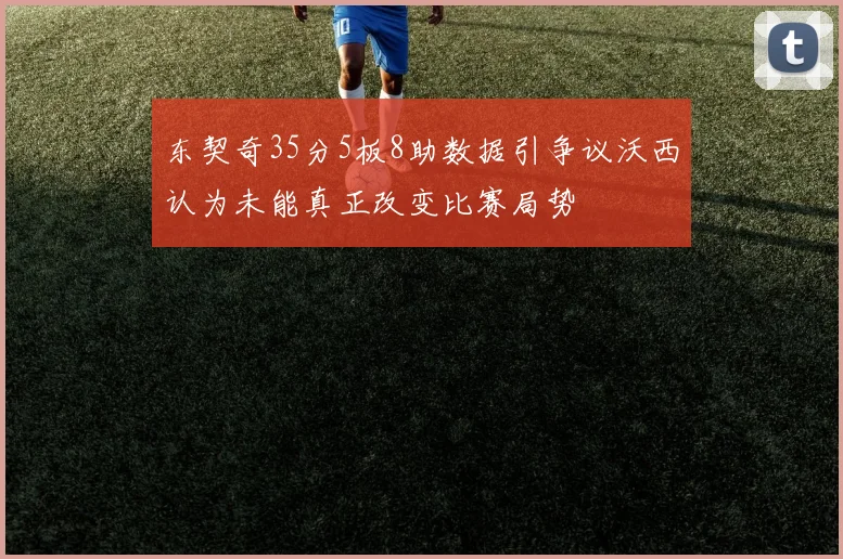 东契奇35分5板8助数据引争议沃西认为未能真正改变比赛局势