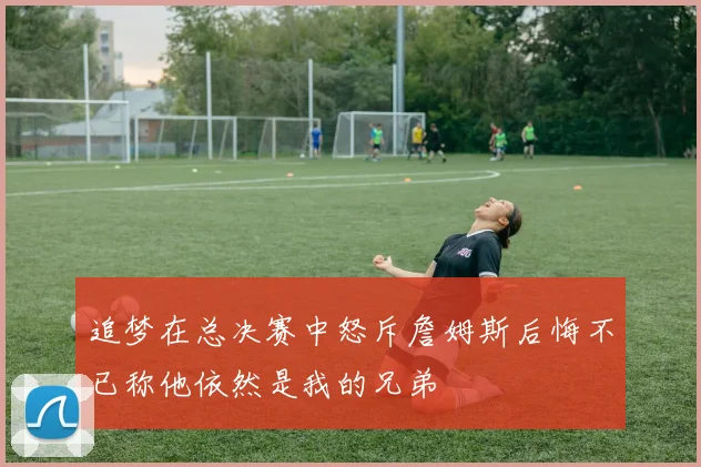 追梦在总决赛中怒斥詹姆斯后悔不已称他依然是我的兄弟