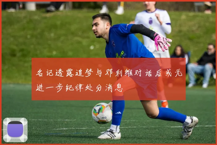 名记透露追梦与邓利维对话后或无进一步纪律处分消息