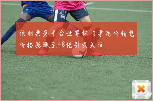 伯利票务平台世界杯门票高价转售价格暴涨至48倍引发关注