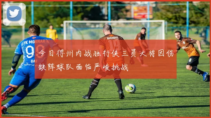 今日得州内战独行侠三员大将因伤缺阵球队面临严峻挑战