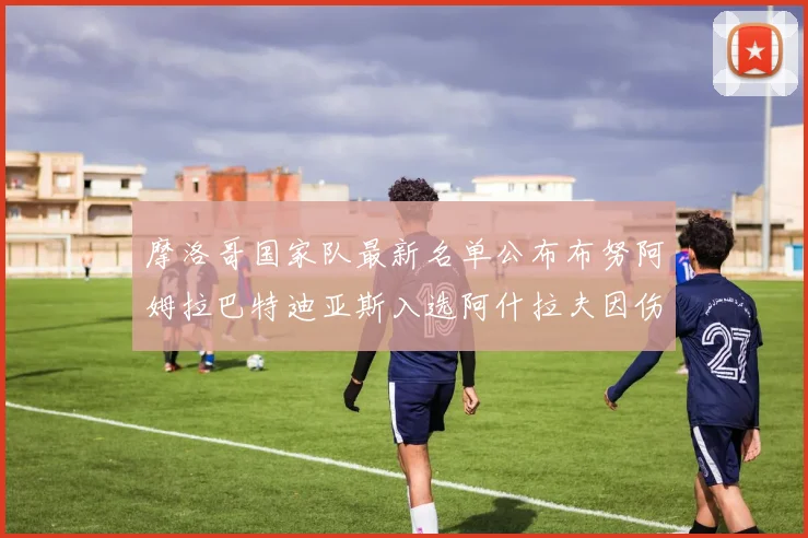 摩洛哥国家队最新名单公布布努阿姆拉巴特迪亚斯入选阿什拉夫因伤缺席
