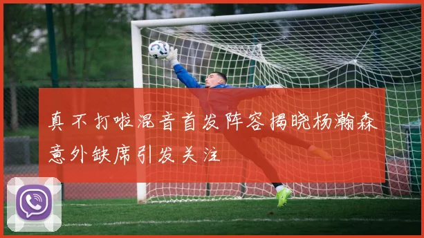 真不打啦混音首发阵容揭晓杨瀚森意外缺席引发关注