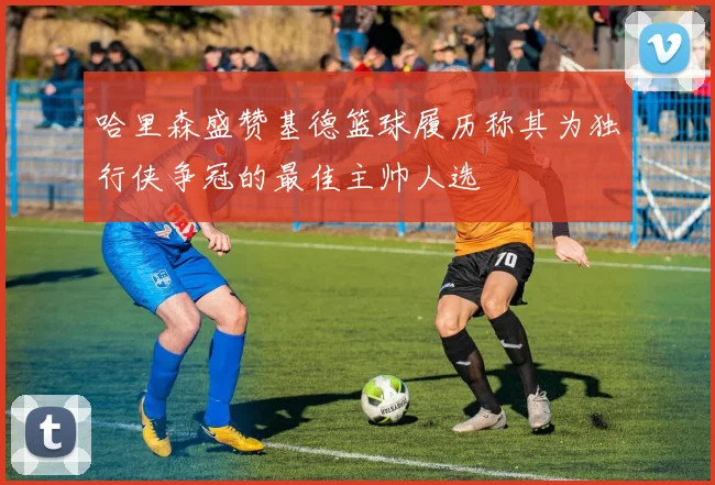 哈里森盛赞基德篮球履历称其为独行侠争冠的最佳主帅人选
