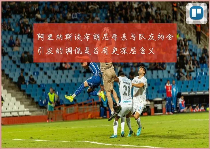 阿里纳斯谈布朗尼母亲与队友约会引发的调侃是否有更深层含义