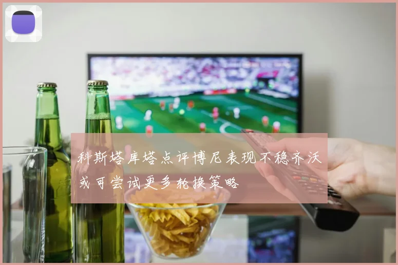 科斯塔库塔点评博尼表现不稳齐沃或可尝试更多轮换策略