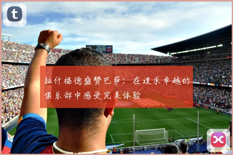 拉什福德盛赞巴萨：在追求卓越的俱乐部中感受完美体验