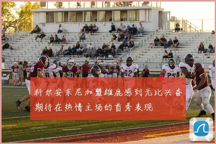 科尔安东尼加盟雄鹿感到无比兴奋期待在热情主场的首秀表现