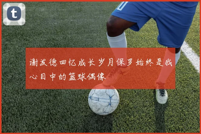 谢泼德回忆成长岁月保罗始终是我心目中的篮球偶像