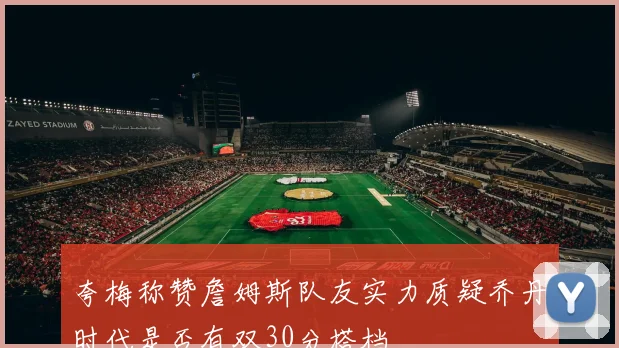 夸梅称赞詹姆斯队友实力质疑乔丹时代是否有双30分搭档