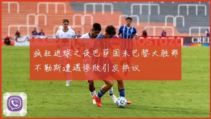 疯狂进球之夜巴萨国米巴黎大胜那不勒斯遭遇惨败引发热议