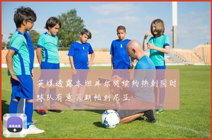 英媒透露本坦库尔将续约热刺同时球队有意买断帕利尼亚