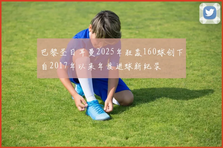 巴黎圣日耳曼2025年狂轰160球创下自2017年以来年度进球新纪录
